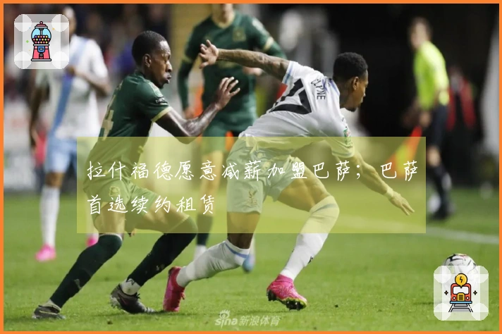 拉什福德愿意减薪加盟巴萨；巴萨首选续约租赁