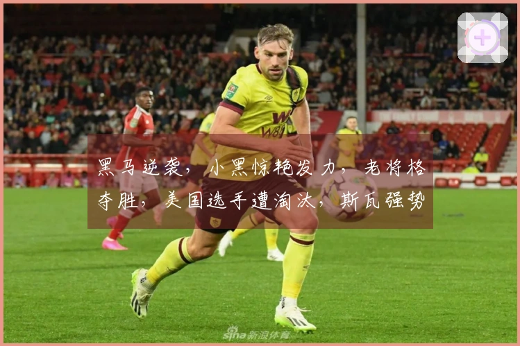 黑马逆袭，小黑惊艳发力，老将格夺胜，美国选手遭淘汰，斯瓦强势击败大坂，鲁内推迟回归时间